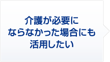 2 介護が必要にならなかった場合にも、活用したい
