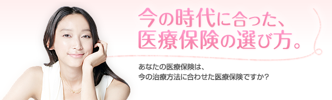 今の時代に合った、医療保険の選び方。あなたの医療保険は、今の治療方法に合わせた医療保険ですか?