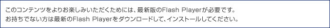 ���̃R���e���c����肨�y���݂����������߂ɂ́A�ŐV�ł�Flash Player���K�v�ł��B�������łȂ����͍ŐV��Flash Player���_�E�����[�h���āA�C���X�g�[�����Ă��������B